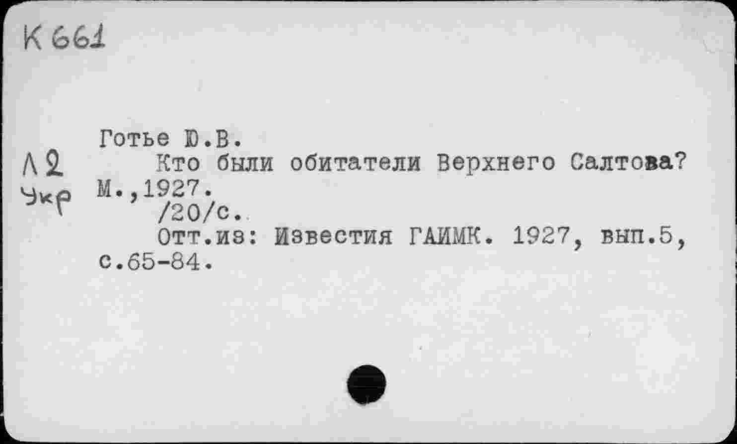 ﻿К 661
Готье Ю.В.
Д 2.	Кто были обитатели Верхнего Салтова?
Чхо М.,1927.
~ '	/20/С.
Отт.из: Известия ГАИМК. 1927, вып.5, с.65-84.